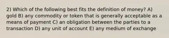 2) Which of the following best fits the <a href='https://www.questionai.com/knowledge/kQOWSqjtmq-definition-of-money' class='anchor-knowledge'>definition of money</a>? A) gold B) any commodity or token that is generally acceptable as a means of payment C) an obligation between the parties to a transaction D) any unit of account E) any medium of exchange