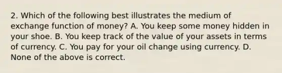 2. Which of the following best illustrates the medium of exchange function of money? A. You keep some money hidden in your shoe. B. You keep track of the value of your assets in terms of currency. C. You pay for your oil change using currency. D. None of the above is correct.