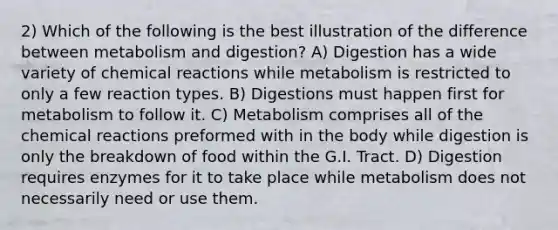 2) Which of the following is the best illustration of the difference between metabolism and digestion? A) Digestion has a wide variety of chemical reactions while metabolism is restricted to only a few reaction types. B) Digestions must happen first for metabolism to follow it. C) Metabolism comprises all of the chemical reactions preformed with in the body while digestion is only the breakdown of food within the G.I. Tract. D) Digestion requires enzymes for it to take place while metabolism does not necessarily need or use them.