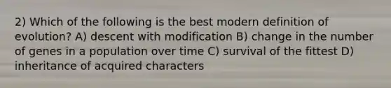 2) Which of the following is the best modern definition of evolution? A) descent with modification B) change in the number of genes in a population over time C) survival of the fittest D) inheritance of acquired characters