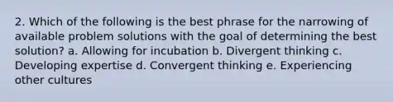 2. Which of the following is the best phrase for the narrowing of available problem solutions with the goal of determining the best solution? a. Allowing for incubation b. Divergent thinking c. Developing expertise d. Convergent thinking e. Experiencing other cultures