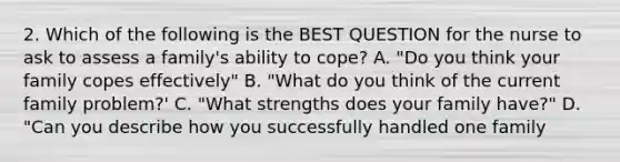 2. Which of the following is the BEST QUESTION for the nurse to ask to assess a family's ability to cope? A. "Do you think your family copes effectively" B. "What do you think of the current family problem?' C. "What strengths does your family have?" D. "Can you describe how you successfully handled one family