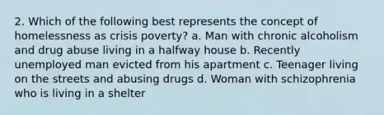 2. Which of the following best represents the concept of homelessness as crisis poverty? a. Man with chronic alcoholism and drug abuse living in a halfway house b. Recently unemployed man evicted from his apartment c. Teenager living on the streets and abusing drugs d. Woman with schizophrenia who is living in a shelter