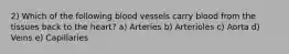 2) Which of the following blood vessels carry blood from the tissues back to the heart? a) Arteries b) Arterioles c) Aorta d) Veins e) Capillaries