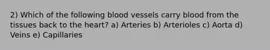 2) Which of the following <a href='https://www.questionai.com/knowledge/kZJ3mNKN7P-blood-vessels' class='anchor-knowledge'>blood vessels</a> carry blood from the tissues back to <a href='https://www.questionai.com/knowledge/kya8ocqc6o-the-heart' class='anchor-knowledge'>the heart</a>? a) Arteries b) Arterioles c) Aorta d) Veins e) Capillaries