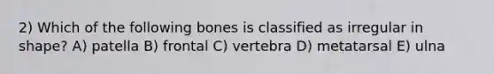 2) Which of the following bones is classified as irregular in shape? A) patella B) frontal C) vertebra D) metatarsal E) ulna