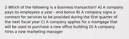 2 Which of the following is a business transaction? A) A company pays its employees a year - end bonus B) A company signs a contract for services to be provided during the first quarter of the next fiscal year C) A company applies for a mortgage that will be used to purchase a new office building D) A company hires a new marketing manager