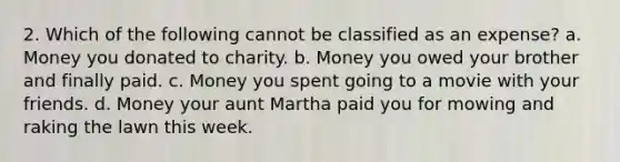 2. Which of the following cannot be classified as an expense? a. Money you donated to charity. b. Money you owed your brother and finally paid. c. Money you spent going to a movie with your friends. d. Money your aunt Martha paid you for mowing and raking the lawn this week.