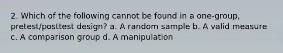 2. Which of the following cannot be found in a one-group, pretest/posttest design? a. A random sample b. A valid measure c. A comparison group d. A manipulation