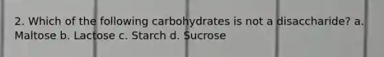 2. Which of the following carbohydrates is not a disaccharide? a. Maltose b. Lactose c. Starch d. Sucrose