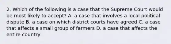 2. Which of the following is a case that the Supreme Court would be most likely to accept? A. a case that involves a local political dispute B. a case on which district courts have agreed C. a case that affects a small group of farmers D. a case that affects the entire country