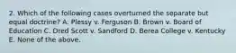 2. Which of the following cases overturned the separate but equal doctrine? A. Plessy v. Ferguson B. Brown v. Board of Education C. Dred Scott v. Sandford D. Berea College v. Kentucky E. None of the above.