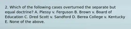 2. Which of the following cases overturned the separate but equal doctrine? A. Plessy v. Ferguson B. Brown v. Board of Education C. Dred Scott v. Sandford D. Berea College v. Kentucky E. None of the above.