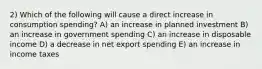 2) Which of the following will cause a direct increase in consumption spending? A) an increase in planned investment B) an increase in government spending C) an increase in disposable income D) a decrease in net export spending E) an increase in income taxes