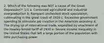 2. Which of the following was NOT a cause of the Great Depression?* 1/1 a. Continued agricultural and industrial overproduction b. Rampant unchecked stock speculation, culminating in the great crash of 1929 c. Excessive government spending to stimulate job creation in the American economy d. The drying up of international trade, expedited by enactment of the Hawley-Smoot tariff of 1930 e. Severe income inequality in the United States that left a large portion of the population with little purchasing power