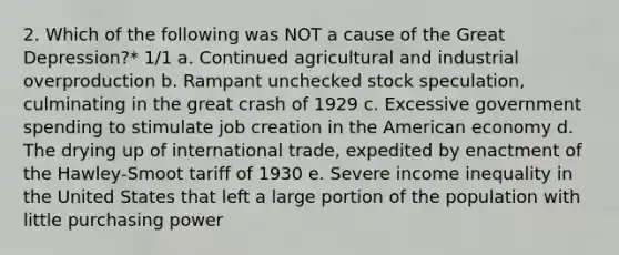 2. Which of the following was NOT a cause of the Great Depression?* 1/1 a. Continued agricultural and industrial overproduction b. Rampant unchecked stock speculation, culminating in the great crash of 1929 c. Excessive government spending to stimulate job creation in the American economy d. The drying up of international trade, expedited by enactment of the Hawley-Smoot tariff of 1930 e. Severe income inequality in the United States that left a large portion of the population with little purchasing power