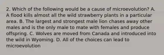 2. Which of the following would be a cause of microevolution? A. A flood kills almost all the wild strawberry plants in a particular area. B. The largest and strongest male lion chases away other males and is the only male to mate with females and produce offspring. C. Wolves are moved from Canada and introduced into the wild in Wyoming. D. All of the choices can lead to microevolution