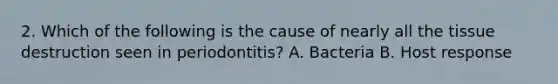 2. Which of the following is the cause of nearly all the tissue destruction seen in periodontitis? A. Bacteria B. Host response