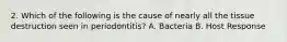 2. Which of the following is the cause of nearly all the tissue destruction seen in periodontitis? A. Bacteria B. Host Response