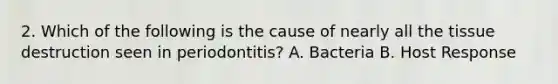 2. Which of the following is the cause of nearly all the tissue destruction seen in periodontitis? A. Bacteria B. Host Response