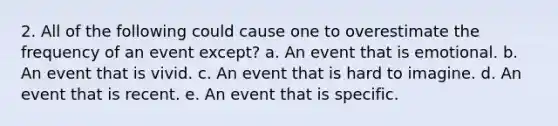 2. All of the following could cause one to overestimate the frequency of an event except? a. An event that is emotional. b. An event that is vivid. c. An event that is hard to imagine. d. An event that is recent. e. An event that is specific.