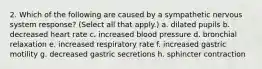 2. Which of the following are caused by a sympathetic nervous system response? (Select all that apply.) a. dilated pupils b. decreased heart rate c. increased blood pressure d. bronchial relaxation e. increased respiratory rate f. increased gastric motility g. decreased gastric secretions h. sphincter contraction