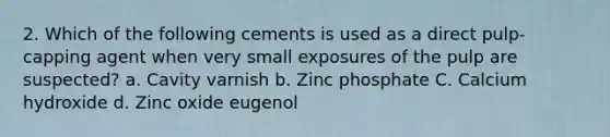 2. Which of the following cements is used as a direct pulp-capping agent when very small exposures of the pulp are suspected? a. Cavity varnish b. Zinc phosphate C. Calcium hydroxide d. Zinc oxide eugenol