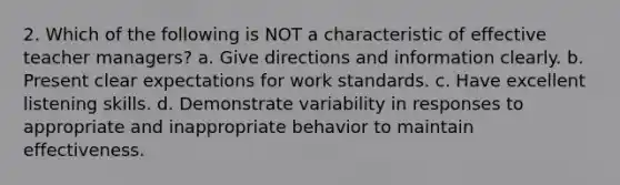 2. Which of the following is NOT a characteristic of effective teacher managers? a. Give directions and information clearly. b. Present clear expectations for work standards. c. Have excellent listening skills. d. Demonstrate variability in responses to appropriate and inappropriate behavior to maintain effectiveness.