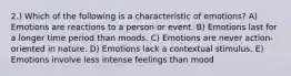 2.) Which of the following is a characteristic of emotions? A) Emotions are reactions to a person or event. B) Emotions last for a longer time period than moods. C) Emotions are never action-oriented in nature. D) Emotions lack a contextual stimulus. E) Emotions involve less intense feelings than mood