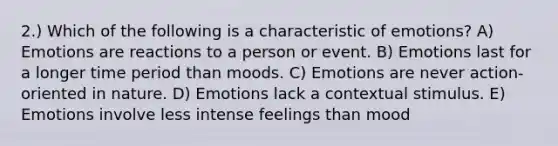 2.) Which of the following is a characteristic of emotions? A) Emotions are reactions to a person or event. B) Emotions last for a longer time period than moods. C) Emotions are never action-oriented in nature. D) Emotions lack a contextual stimulus. E) Emotions involve less intense feelings than mood