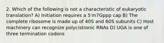 2. Which of the following is not a characteristic of eukaryotic translation? A) Initiation requires a 5′m7Gppp cap B) The complete ribosome is made up of 40S and 60S subunits C) Host machinery can recognize polycistronic RNAs D) UGA is one of three termination codons