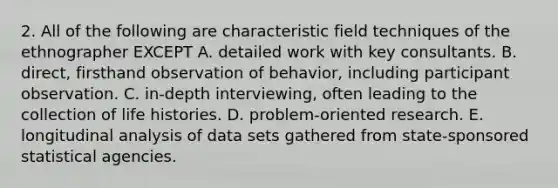 2. All of the following are characteristic field techniques of the ethnographer EXCEPT A. detailed work with key consultants. B. direct, firsthand observation of behavior, including participant observation. C. in-depth interviewing, often leading to the collection of life histories. D. problem-oriented research. E. longitudinal analysis of data sets gathered from state-sponsored statistical agencies.