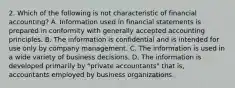 2. Which of the following is not characteristic of financial accounting? A. Information used in financial statements is prepared in conformity with generally accepted accounting principles. B. The information is confidential and is intended for use only by company management. C. The information is used in a wide variety of business decisions. D. The information is developed primarily by "private accountants" that is, accountants employed by business organizations.