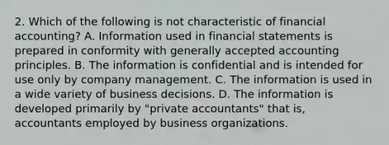 2. Which of the following is not characteristic of financial accounting? A. Information used in <a href='https://www.questionai.com/knowledge/kFBJaQCz4b-financial-statements' class='anchor-knowledge'>financial statements</a> is prepared in conformity with <a href='https://www.questionai.com/knowledge/kwjD9YtMH2-generally-accepted-accounting-principles' class='anchor-knowledge'>generally accepted accounting principles</a>. B. The information is confidential and is intended for use only by company management. C. The information is used in a wide variety of business decisions. D. The information is developed primarily by "private accountants" that is, accountants employed by business organizations.