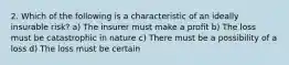 2. Which of the following is a characteristic of an ideally insurable risk? a) The insurer must make a profit b) The loss must be catastrophic in nature c) There must be a possibility of a loss d) The loss must be certain