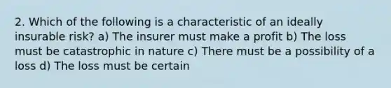 2. Which of the following is a characteristic of an ideally insurable risk? a) The insurer must make a profit b) The loss must be catastrophic in nature c) There must be a possibility of a loss d) The loss must be certain