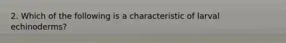 2. Which of the following is a characteristic of larval echinoderms?