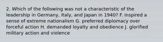 2. Which of the following was not a characteristic of the leadership in Germany, Italy, and Japan in 1940? F. inspired a sense of extreme nationalism G. preferred diplomacy over forceful action H. demanded loyalty and obedience J. glorified military action and violence