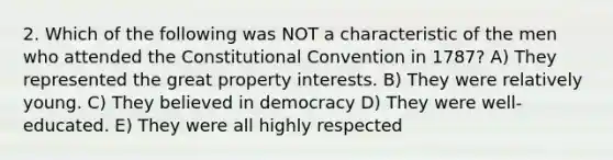 2. Which of the following was NOT a characteristic of the men who attended the Constitutional Convention in 1787? A) They represented the great property interests. B) They were relatively young. C) They believed in democracy D) They were well-educated. E) They were all highly respected