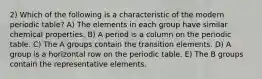 2) Which of the following is a characteristic of the modern periodic table? A) The elements in each group have similar chemical properties. B) A period is a column on the periodic table. C) The A groups contain the transition elements. D) A group is a horizontal row on the periodic table. E) The B groups contain the representative elements.