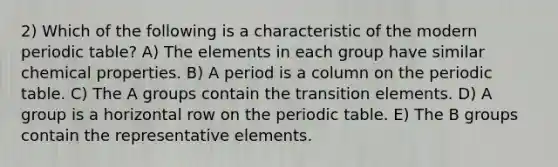 2) Which of the following is a characteristic of the modern periodic table? A) The elements in each group have similar chemical properties. B) A period is a column on the periodic table. C) The A groups contain the transition elements. D) A group is a horizontal row on the periodic table. E) The B groups contain the representative elements.