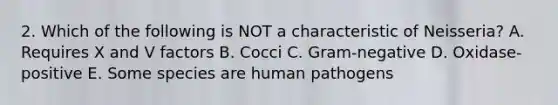 2. Which of the following is NOT a characteristic of Neisseria? A. Requires X and V factors B. Cocci C. Gram-negative D. Oxidase-positive E. Some species are human pathogens