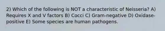 2) Which of the following is NOT a characteristic of Neisseria? A) Requires X and V factors B) Cocci C) Gram-negative D) Oxidase-positive E) Some species are human pathogens.