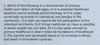 2. Which of the following is a characteristic of primary healthcare? Select all that apply. A) It is essential healthcare based on sound methods and technology. B) It is made universally accessible to individuals and families in the community. C) It does not require the full participation of the individual and family. D) It brings healthcare as close as possible to where people live and work. E) It is the same concept as primary healthcare in that it refers to the delivery of healthcare. F) The concept was developed based on an increase in illness and death in third-world countries.