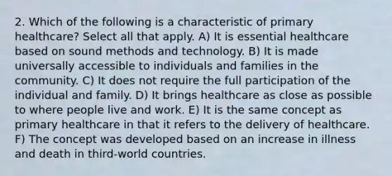 2. Which of the following is a characteristic of primary healthcare? Select all that apply. A) It is essential healthcare based on sound methods and technology. B) It is made universally accessible to individuals and families in the community. C) It does not require the full participation of the individual and family. D) It brings healthcare as close as possible to where people live and work. E) It is the same concept as primary healthcare in that it refers to the delivery of healthcare. F) The concept was developed based on an increase in illness and death in third-world countries.