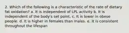 2. Which of the following is a characteristic of the rate of dietary fat oxidation? a. It is independent of LPL activity b. It is independent of the body's set point. c. It is lower in obese people. d. It is higher in females than males. e. It is consistent throughout the lifespan