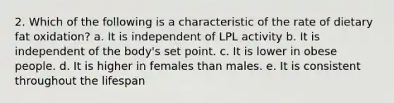 2. Which of the following is a characteristic of the rate of dietary fat oxidation? a. It is independent of LPL activity b. It is independent of the body's set point. c. It is lower in obese people. d. It is higher in females than males. e. It is consistent throughout the lifespan