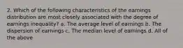 2. Which of the following characteristics of the earnings distribution are most closely associated with the degree of earnings inequality? a. The average level of earnings b. The dispersion of earnings c. The median level of earnings d. All of the above