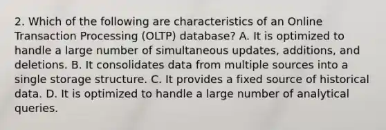 2. Which of the following are characteristics of an Online Transaction Processing (OLTP) database? A. It is optimized to handle a large number of simultaneous updates, additions, and deletions. B. It consolidates data from multiple sources into a single storage structure. C. It provides a fixed source of historical data. D. It is optimized to handle a large number of analytical queries.