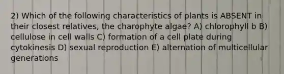 2) Which of the following characteristics of plants is ABSENT in their closest relatives, the charophyte algae? A) chlorophyll b B) cellulose in cell walls C) formation of a cell plate during cytokinesis D) sexual reproduction E) alternation of multicellular generations